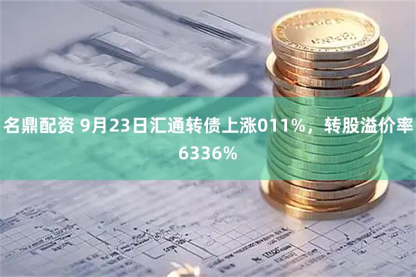 名鼎配资 9月23日汇通转债上涨011%，转股溢价率6336%