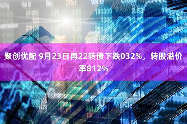 聚创优配 9月23日再22转债下跌032%，转股溢价率812%