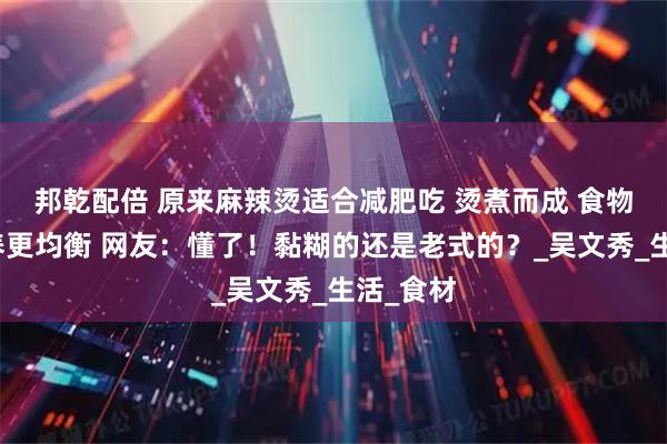 邦乾配倍 原来麻辣烫适合减肥吃 烫煮而成 食物多样营养更均衡 网友：懂了！黏糊的还是老式的？_吴文秀_生活_食材