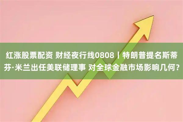 红涨股票配资 财经夜行线0808丨特朗普提名斯蒂芬·米兰出任美联储理事 对全球金融市场影响几何？