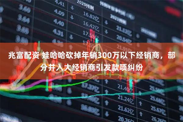 兆富配资 娃哈哈砍掉年销300万以下经销商，部分并入大经销商引发款项纠纷