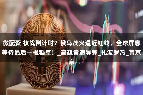 微配资 核战倒计时？俄乌战火逼近红线，全球屏息等待最后一根稻草！_高超音速导弹_扎波罗热_普京