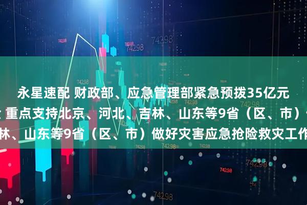 永星速配 财政部、应急管理部紧急预拨35亿元中央自然灾害救灾资金 重点支持北京、河北、吉林、山东等9省（区、市）做好灾害应急抢险救灾工作