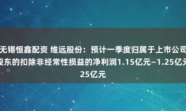 无锡恒鑫配资 维远股份：预计一季度归属于上市公司股东的扣除非经常性损益的净利润1.15亿元—1.25亿元