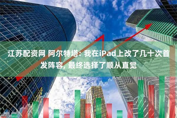 江苏配资网 阿尔特塔: 我在iPad上改了几十次首发阵容, 最终选择了顺从直觉