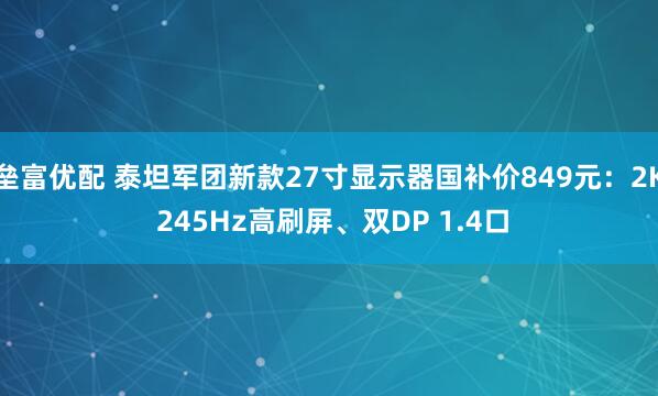 垒富优配 泰坦军团新款27寸显示器国补价849元：2K 245Hz高刷屏、双DP 1.4口