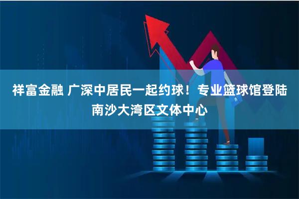 祥富金融 广深中居民一起约球！专业篮球馆登陆南沙大湾区文体中心
