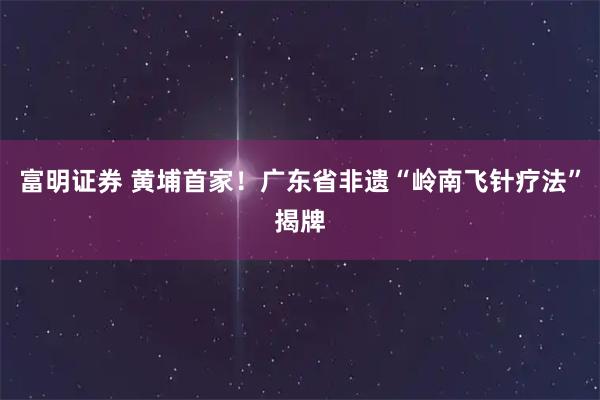 富明证券 黄埔首家！广东省非遗“岭南飞针疗法”揭牌