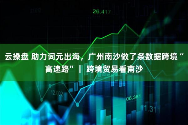 云操盘 助力词元出海，广州南沙做了条数据跨境“高速路”｜ 跨境贸易看南沙