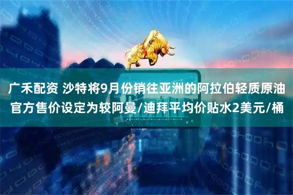广禾配资 沙特将9月份销往亚洲的阿拉伯轻质原油官方售价设定为较阿曼/迪拜平均价贴水2美元/桶