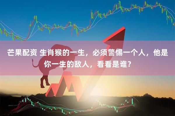 芒果配资 生肖猴的一生，必须警惕一个人，他是你一生的敌人，看看是谁？