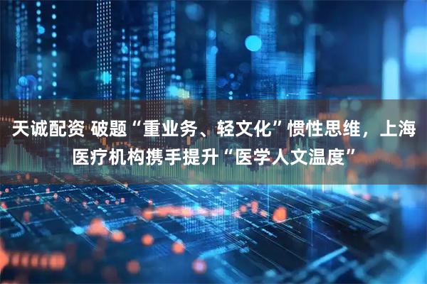 天诚配资 破题“重业务、轻文化”惯性思维，上海医疗机构携手提升“医学人文温度”