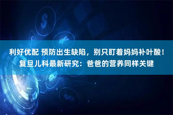 利好优配 预防出生缺陷，别只盯着妈妈补叶酸！复旦儿科最新研究：爸爸的营养同样关键