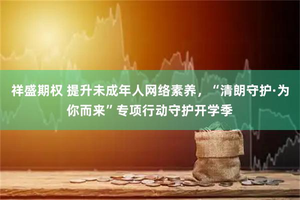 祥盛期权 提升未成年人网络素养，“清朗守护·为你而来”专项行动守护开学季